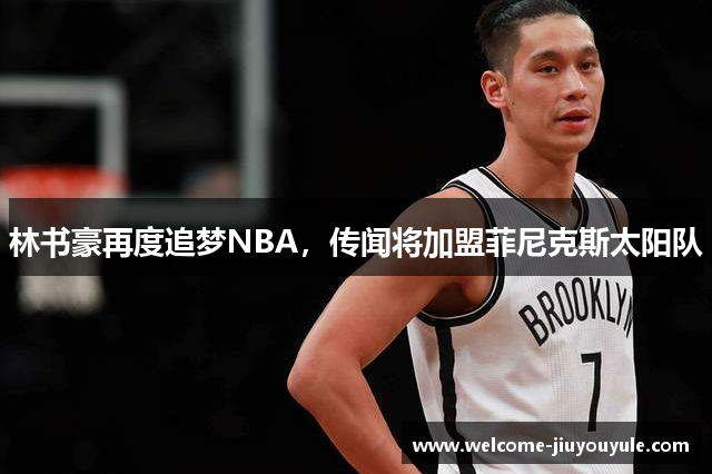 林书豪再度追梦NBA，传闻将加盟菲尼克斯太阳队