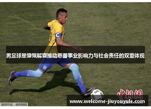 男足球星慷慨解囊推动慈善事业影响力与社会责任的双重体现