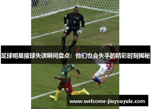 足球明星接球失误瞬间盘点：他们也会失手的精彩时刻揭秘