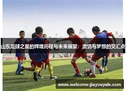 山东足球之星的辉煌历程与未来展望：激情与梦想的交汇点