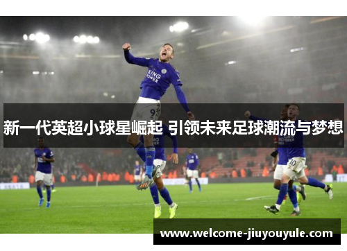 新一代英超小球星崛起 引领未来足球潮流与梦想