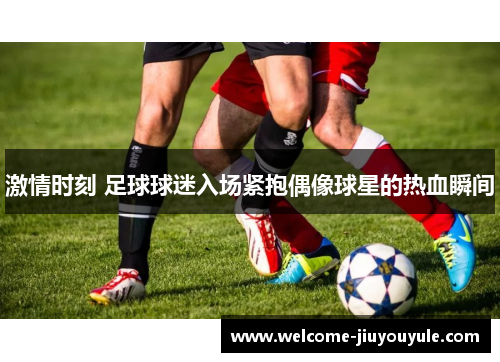 激情时刻 足球球迷入场紧抱偶像球星的热血瞬间