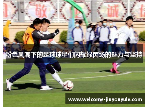 粉色风潮下的足球球星们闪耀绿茵场的魅力与坚持