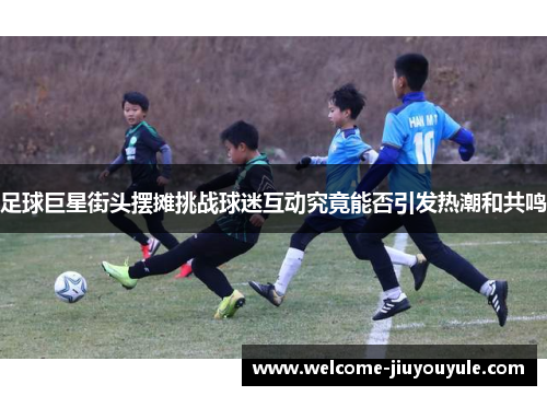 足球巨星街头摆摊挑战球迷互动究竟能否引发热潮和共鸣