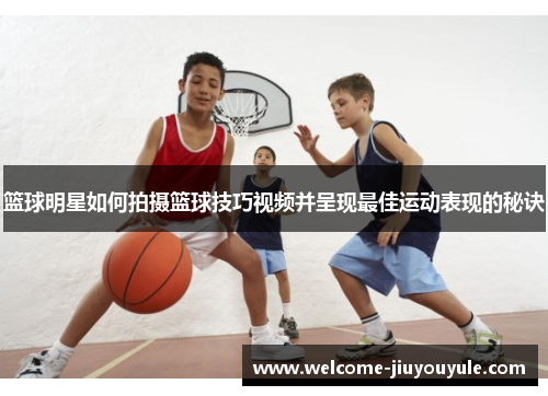 篮球明星如何拍摄篮球技巧视频并呈现最佳运动表现的秘诀