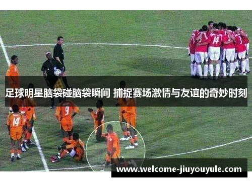 足球明星脑袋碰脑袋瞬间 捕捉赛场激情与友谊的奇妙时刻
