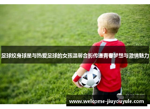 足球纹身球星与热爱足球的女孩温馨合影传递青春梦想与激情魅力