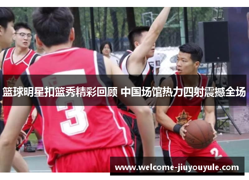 篮球明星扣篮秀精彩回顾 中国场馆热力四射震撼全场